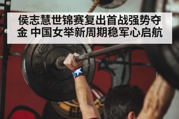 侯志慧世锦赛复出首战强势夺金 中国女举新周期稳军心启航
