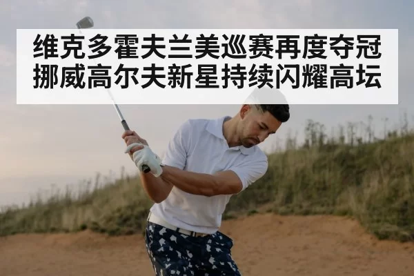 维克多霍夫兰美巡赛再度夺冠 挪威高尔夫新星持续闪耀高坛